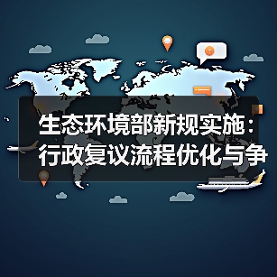 生态环境部新规实施:行政复议流程优化与争议解决新机制 生态环境部新规实施:行政复议流程优化与争议解决新机制