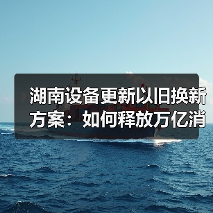 湖南设备更新以旧换新方案:如何释放万亿消费新动能(图4) 湖南设备更新以旧换新方案:如何释放万亿消费新动能(图4)