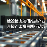 检验检测如何推动产业升级？上海最新行动方案解析