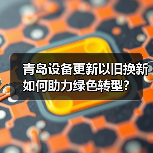 青岛设备更新以旧换新如何助力绿色转型?(图4) 青岛设备更新以旧换新如何助力绿色转型?(图4)