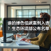 谁的绿色低碳案例入选?生态环境部公布名单 谁的绿色低碳案例入选?生态环境部公布名单