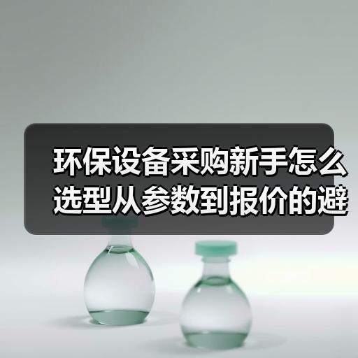 环保设备采购新手怎么选型从参数到报价的避坑思路 环保设备采购新手怎么选型从参数到报价的避坑思路