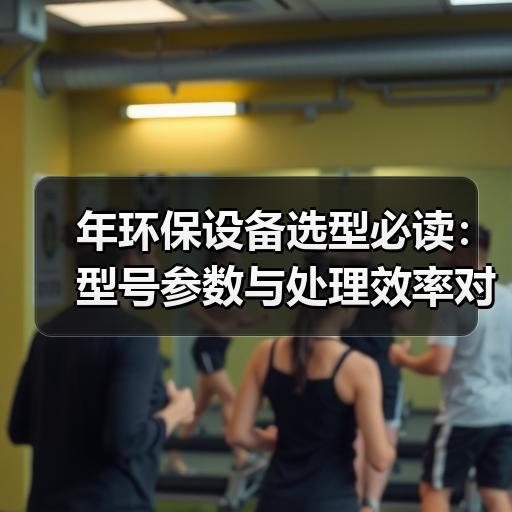 年环保设备选型必读：型号参数与处理效率对比